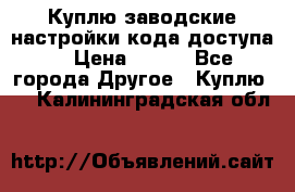 Куплю заводские настройки кода доступа  › Цена ­ 100 - Все города Другое » Куплю   . Калининградская обл.